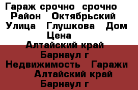 Гараж срочно, срочно  › Район ­ Октябрьский › Улица ­ Глушкова › Дом ­ 36 › Цена ­ 25 000 - Алтайский край, Барнаул г. Недвижимость » Гаражи   . Алтайский край,Барнаул г.